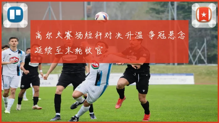 高尔夫赛场短杆对决升温 争冠悬念延续至末轮收官