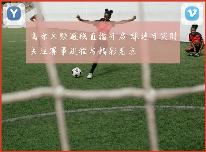 高尔夫频道线直播开启 球迷可实时关注赛事进程与精彩看点