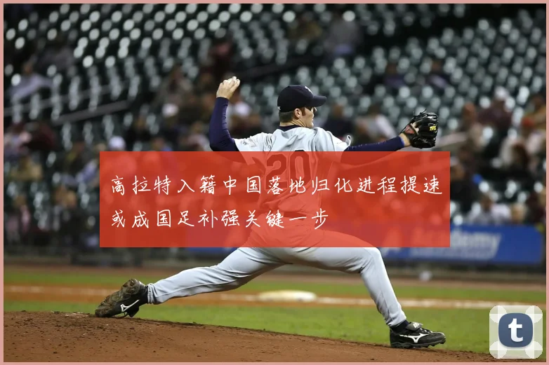 高拉特入籍中国落地归化进程提速或成国足补强关键一步