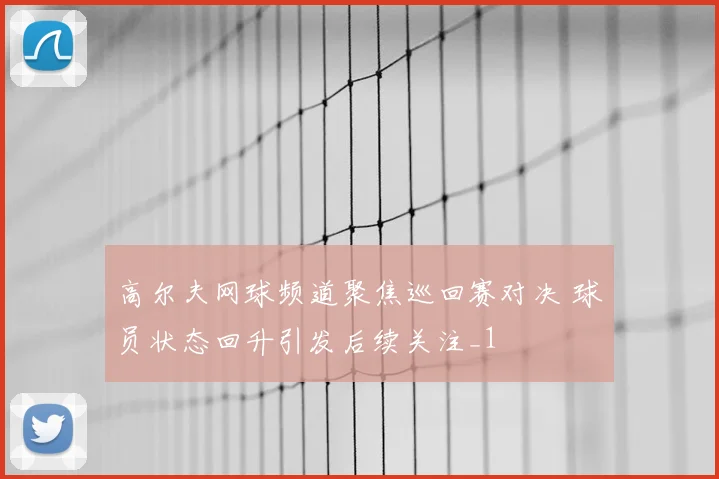高尔夫网球频道聚焦巡回赛对决 球员状态回升引发后续关注_1
