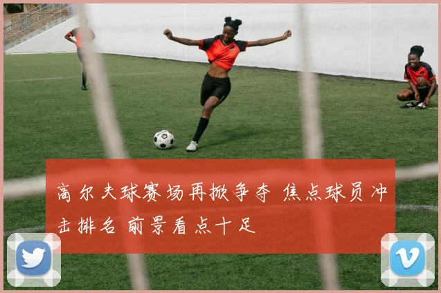 高尔夫球赛场再掀争夺 焦点球员冲击排名 前景看点十足