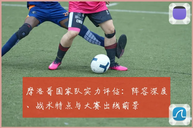 摩洛哥国家队实力评估：阵容深度、战术特点与大赛出线前景