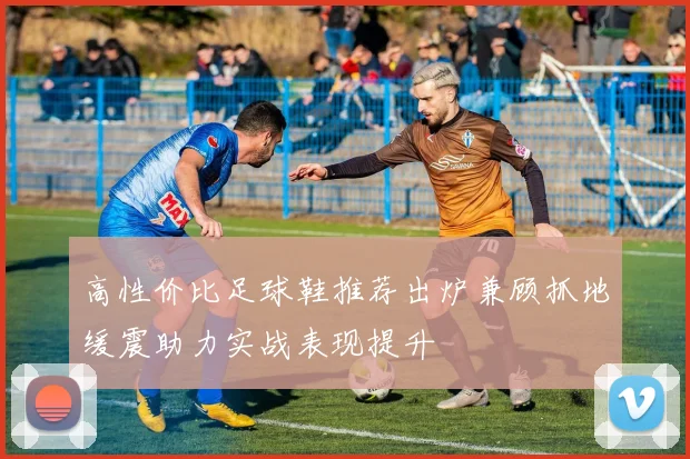 高性价比足球鞋推荐出炉兼顾抓地缓震助力实战表现提升