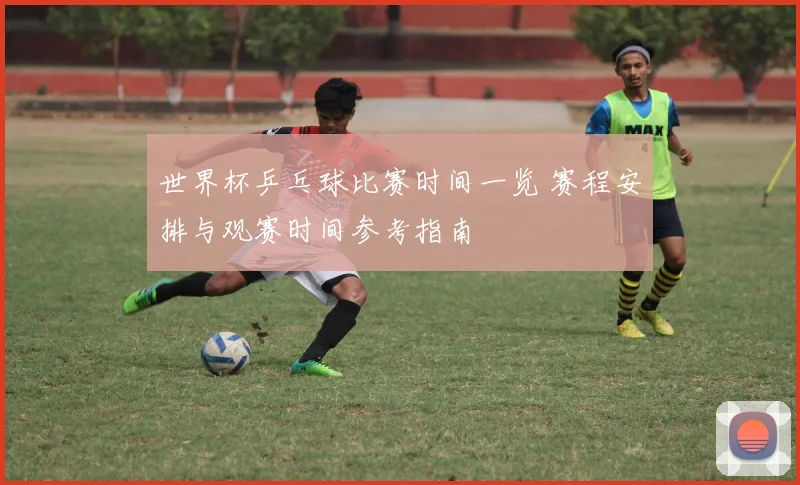 世界杯乒乓球比赛时间一览 赛程安排与观赛时间参考指南