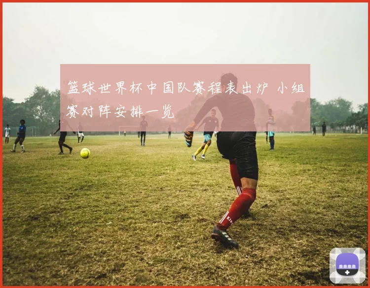 篮球世界杯中国队赛程表出炉 小组赛对阵安排一览