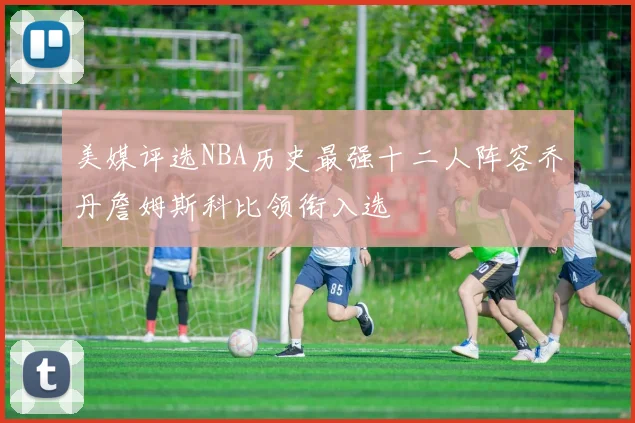 美媒评选NBA历史最强十二人阵容乔丹詹姆斯科比领衔入选