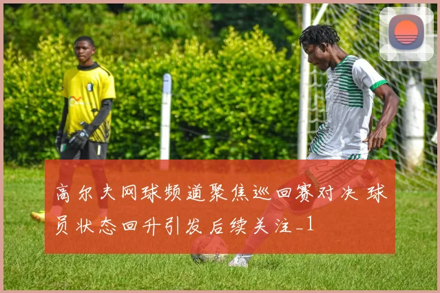 高尔夫网球频道聚焦巡回赛对决 球员状态回升引发后续关注_1