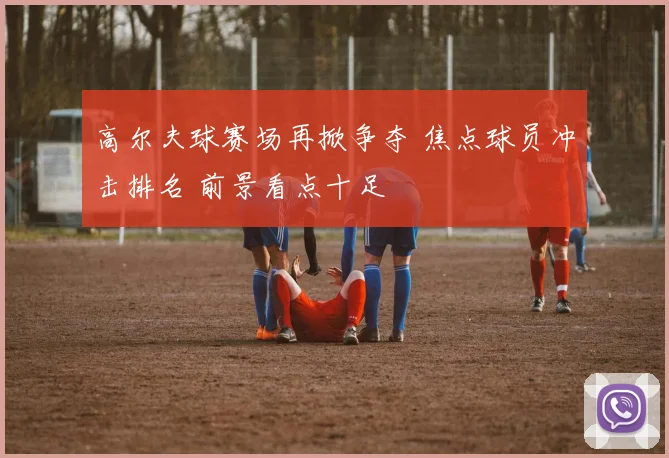 高尔夫球赛场再掀争夺 焦点球员冲击排名 前景看点十足