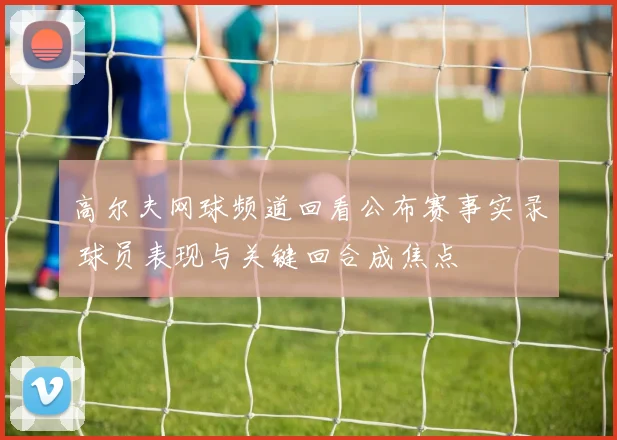 高尔夫网球频道回看公布赛事实录 球员表现与关键回合成焦点
