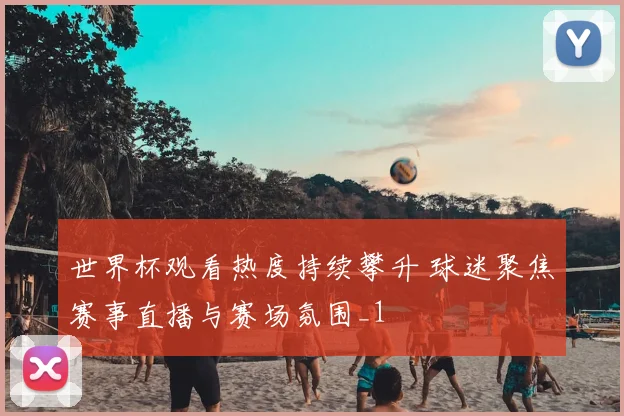 世界杯观看热度持续攀升 球迷聚焦赛事直播与赛场氛围_1