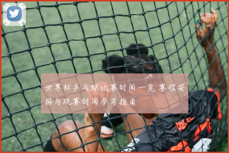世界杯乒乓球比赛时间一览 赛程安排与观赛时间参考指南