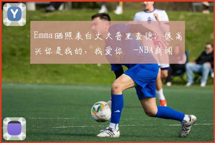 Emma晒照表白丈夫普里查德：很高兴你是我的，我爱你️-NBA新闻