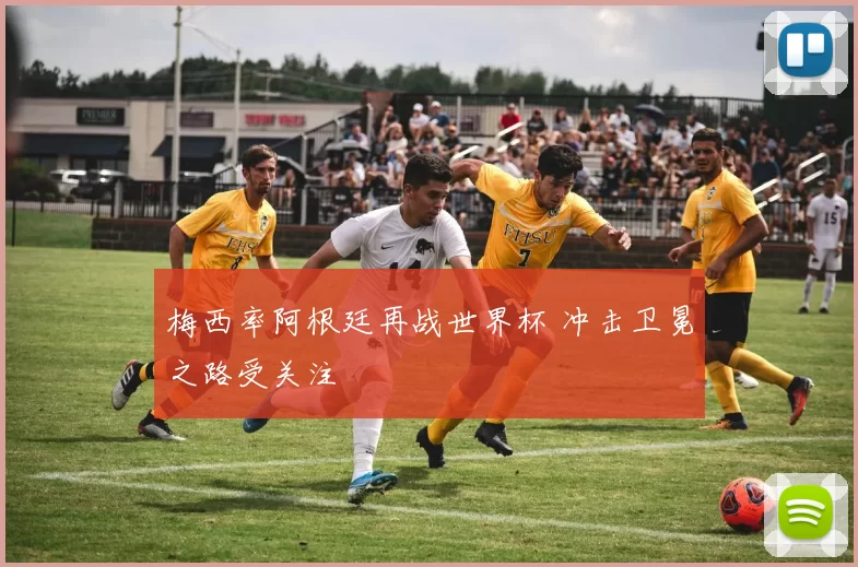 梅西率阿根廷再战世界杯 冲击卫冕之路受关注