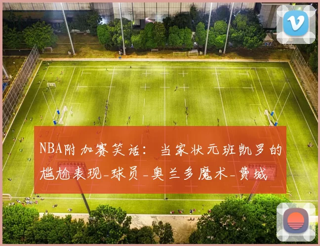 NBA附加赛笑话：当家状元班凯罗的尴尬表现_球员_奥兰多魔术_费城