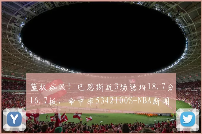 篮板痴汉！巴恩斯近3场场均18.7分16.7板，命中率5342100%-NBA新闻
