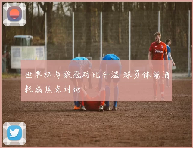 世界杯与欧冠对比升温 球员体能消耗成焦点讨论