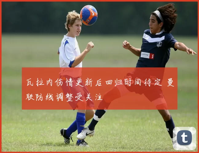 瓦拉内伤情更新后回归时间待定 曼联防线调整受关注