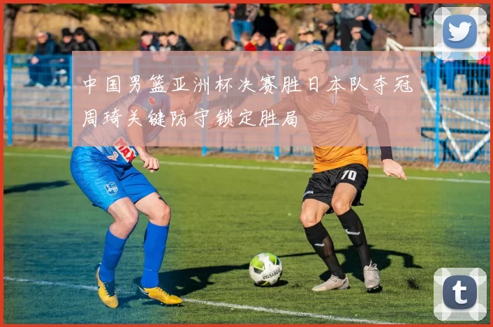 中国男篮亚洲杯决赛胜日本队夺冠周琦关键防守锁定胜局