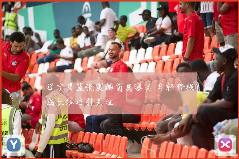 辽宁男篮张震麟简历曝光 年轻锋线成长轨迹引关注