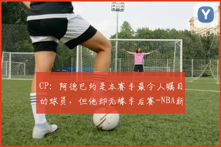 CP：阿德巴约是本赛季最令人瞩目的球员，但他却无缘季后赛-NBA新闻