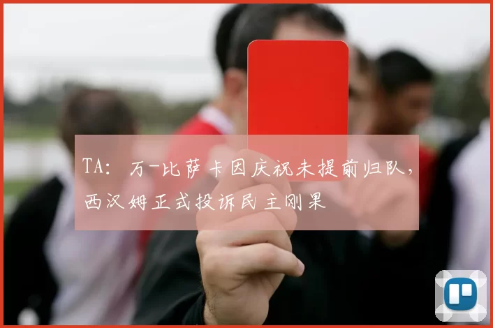 TA：万-比萨卡因庆祝未提前归队，西汉姆正式投诉民主刚果