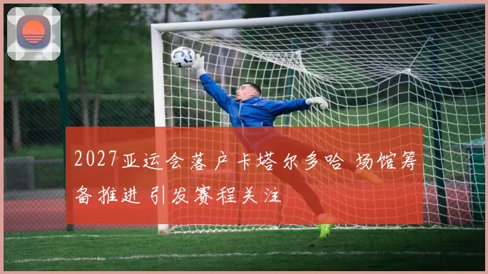 2027亚运会落户卡塔尔多哈 场馆筹备推进 引发赛程关注